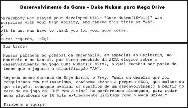 Congratulation to the people from the engineering department, in Special Heriberto, Mauricio and Daniel, for having received compliments from Sega about the development of the Game Duke Nuken (16-bits), which received for everyone who played the classification "AA". According with our engineer manager, Frey, "One more challange was achieved with brilliance, as shown by Sega, that knows more than anybody, how to evaluate the challenges of develping a game from scratch in 3D with the level of performance acchieved running on a platform 16-bits extremelly limited as Sega Genesis. Congrautlations for the Team.